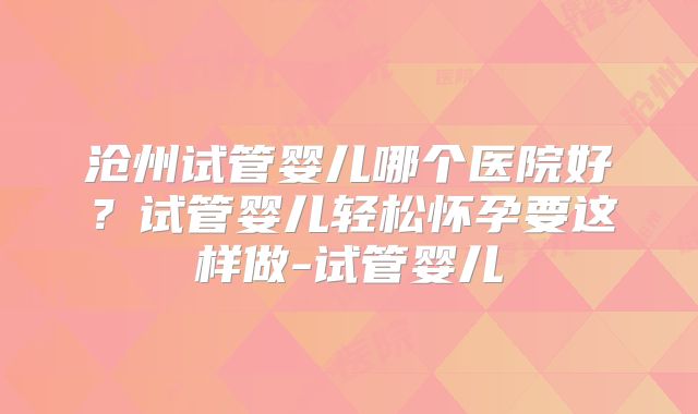 沧州试管婴儿哪个医院好？试管婴儿轻松怀孕要这样做-试管婴儿