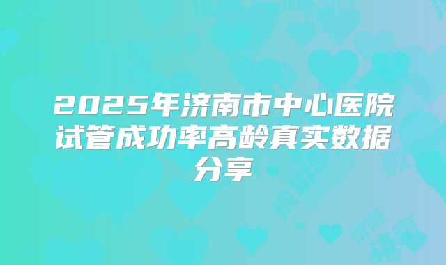 2025年济南市中心医院试管成功率高龄真实数据分享