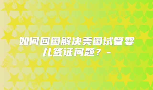 如何回国解决美国试管婴儿签证问题？-