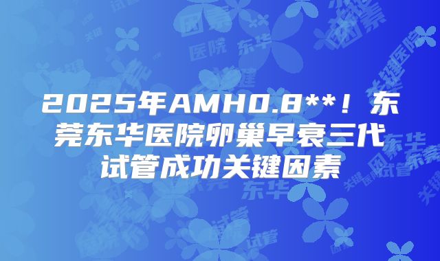 2025年AMH0.8**！东莞东华医院卵巢早衰三代试管成功关键因素