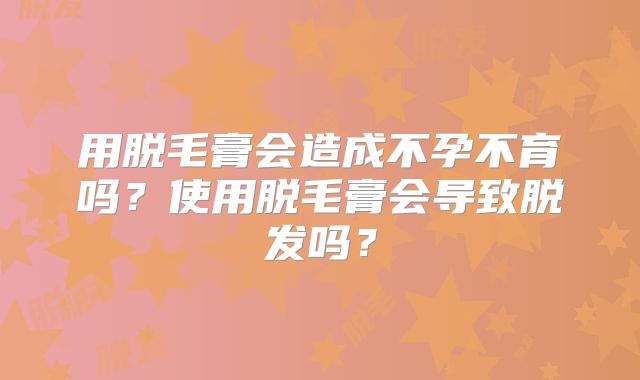 用脱毛膏会造成不孕不育吗？使用脱毛膏会导致脱发吗？