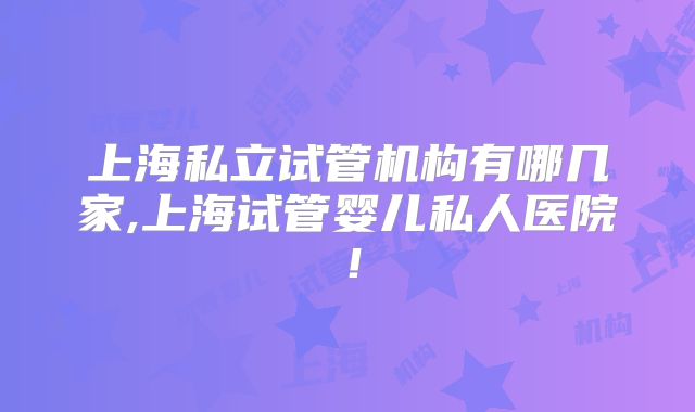 上海私立试管机构有哪几家,上海试管婴儿私人医院!