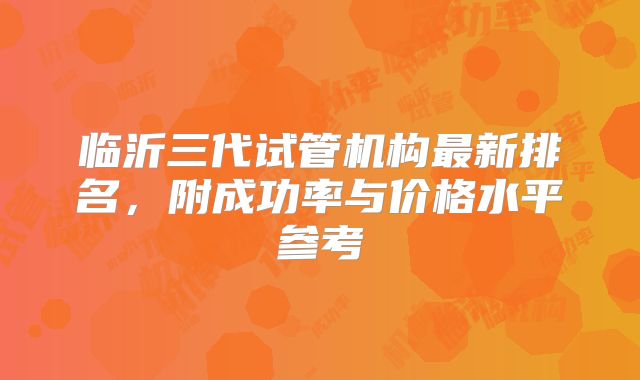 临沂三代试管机构最新排名,附成功率与价格水平参考