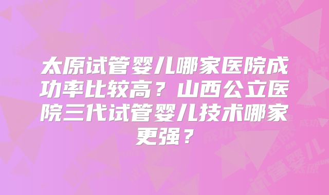 太原试管婴儿哪家医院成功率比较高？山西公立医院三代试管婴儿技术哪家更强？