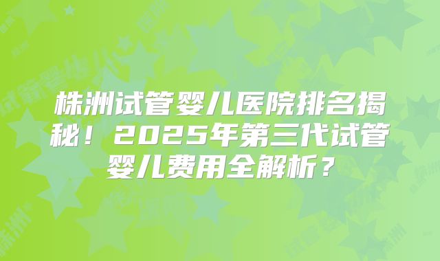 株洲试管婴儿医院排名揭秘！2025年第三代试管婴儿费用全解析？