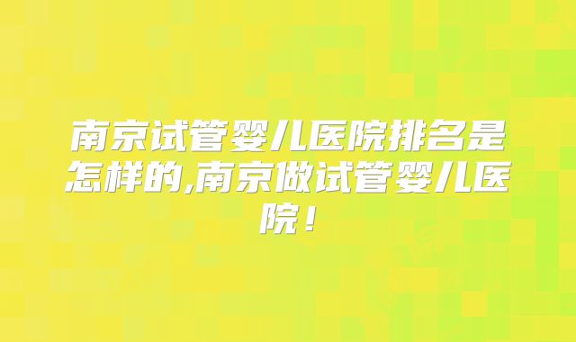 南京试管婴儿医院排名是怎样的,南京做试管婴儿医院！