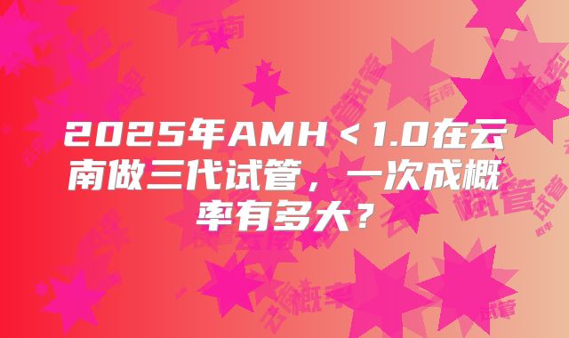 2025年AMH<1.0在云南做三代试管,一次成概率有多大?