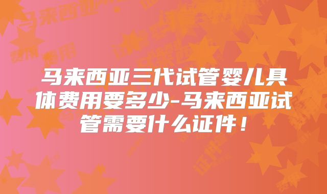 马来西亚三代试管婴儿具体费用要多少-马来西亚试管需要什么证件！