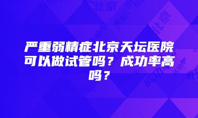 严重弱精症北京天坛医院可以做试管吗？成功率高吗？
