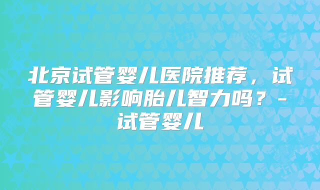 北京试管婴儿医院推荐，试管婴儿影响胎儿智力吗？-试管婴儿