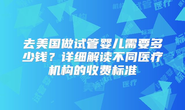 去美国做试管婴儿需要多少钱?详细解读不同医疗机构的收费标准