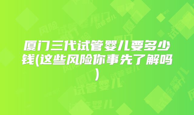 厦门三代试管婴儿要多少钱(这些风险你事先了解吗)