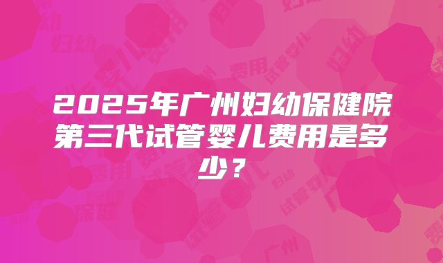 2025年广州妇幼保健院第三代试管婴儿费用是多少？