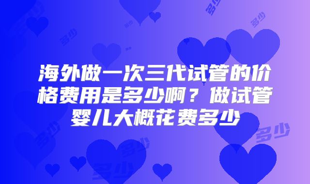 海外做一次三代试管的价格费用是多少啊?做试管婴儿大概花费多少