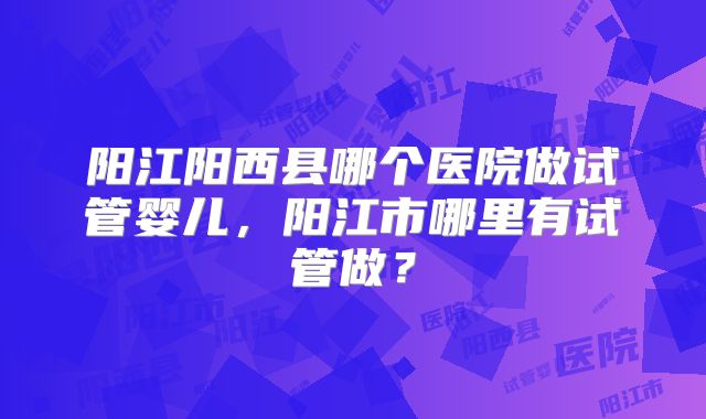 阳江阳西县哪个医院做试管婴儿，阳江市哪里有试管做？