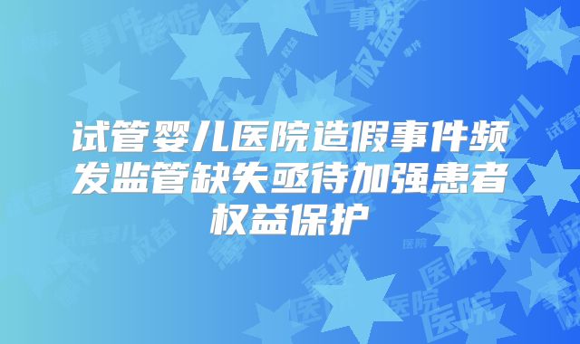 试管婴儿医院造假事件频发监管缺失亟待加强患者权益保护