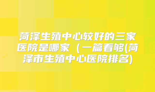 菏泽生殖中心较好的三家医院是哪家(一篇看够(菏泽市生殖中心医院排名)