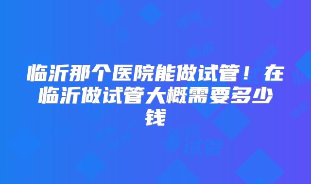 临沂那个医院能做试管！在临沂做试管大概需要多少钱
