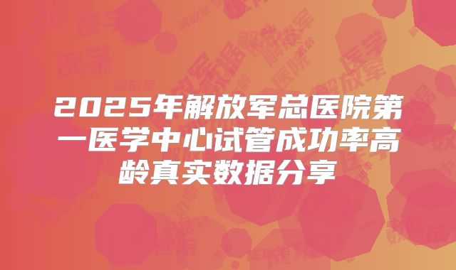 2025年解放军总医院第一医学中心试管成功率高龄真实数据分享