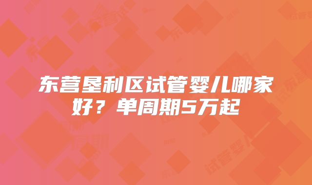 东营垦利区试管婴儿哪家好？单周期5万起