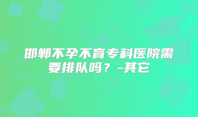 邯郸不孕不育专科医院需要排队吗?-其它
