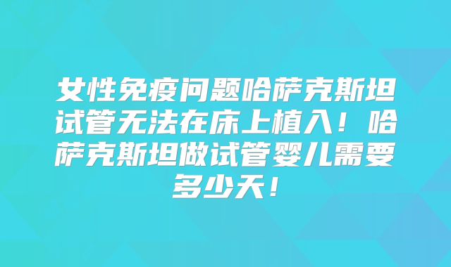 女性免疫问题哈萨克斯坦试管无法在床上植入！哈萨克斯坦做试管婴儿需要多少天！