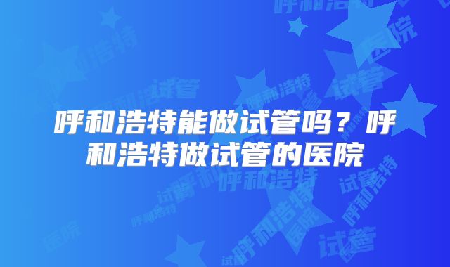 呼和浩特能做试管吗？呼和浩特做试管的医院