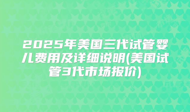 2025年美国三代试管婴儿费用及详细说明(美国试管3代市场报价)