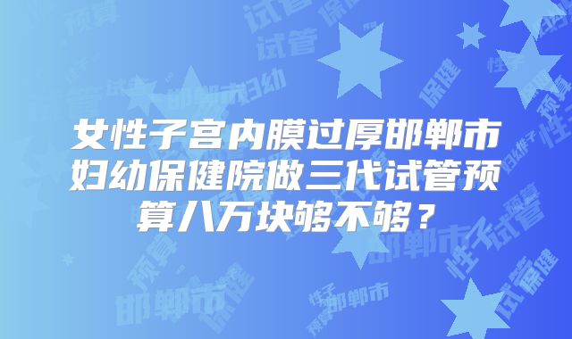 女性子宫内膜过厚邯郸市妇幼保健院做三代试管预算八万块够不够？