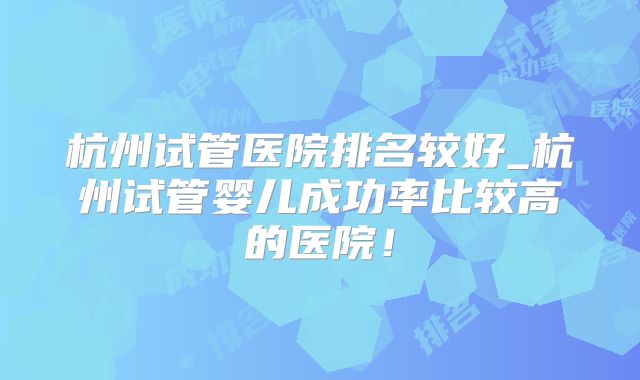 杭州试管医院排名较好_杭州试管婴儿成功率比较高的医院！