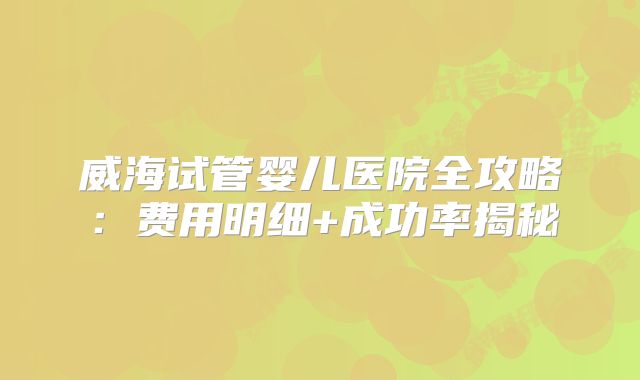 威海试管婴儿医院全攻略：费用明细+成功率揭秘