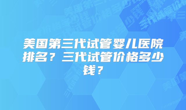 美国第三代试管婴儿医院排名？三代试管价格多少钱？