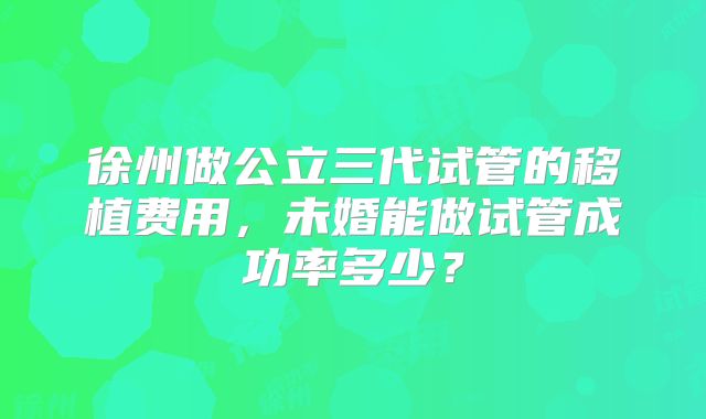 徐州做公立三代试管的移植费用，未婚能做试管成功率多少？