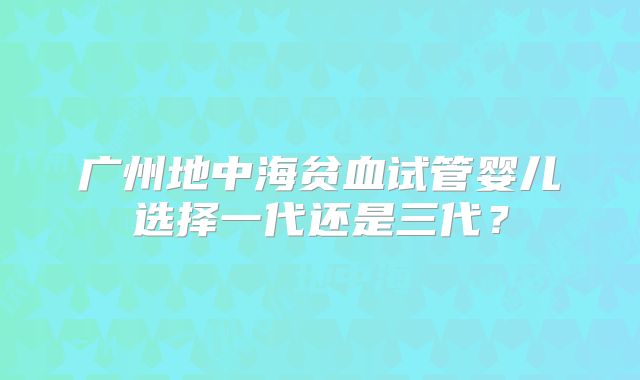 广州地中海贫血试管婴儿选择一代还是三代?