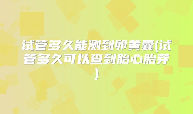 试管多久能测到卵黄囊(试管多久可以查到胎心胎芽)
