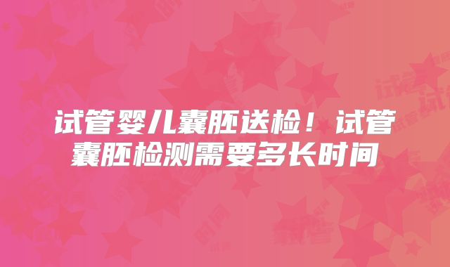 试管婴儿囊胚送检！试管囊胚检测需要多长时间