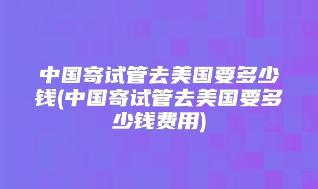 中国寄试管去美国要多少钱(中国寄试管去美国要多少钱费用)