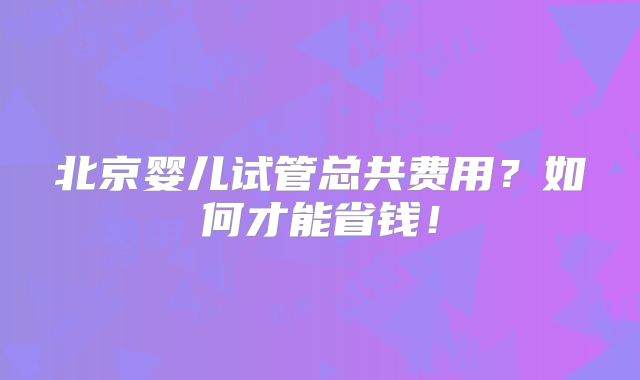 北京婴儿试管总共费用？如何才能省钱！