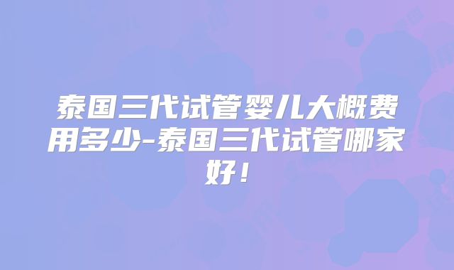 泰国三代试管婴儿大概费用多少-泰国三代试管哪家好!
