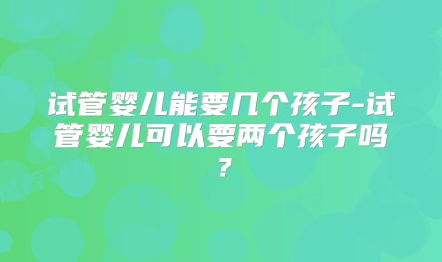 试管婴儿能要几个孩子-试管婴儿可以要两个孩子吗？