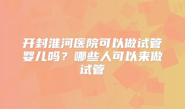 开封淮河医院可以做试管婴儿吗?哪些人可以来做试管