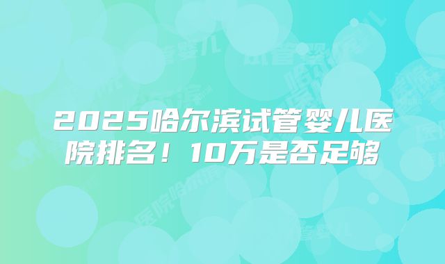 2025哈尔滨试管婴儿医院排名！10万是否足够