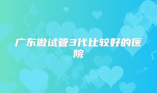 广东做试管3代比较好的医院