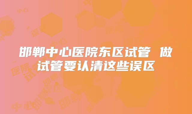 邯郸中心医院东区试管 做试管要认清这些误区
