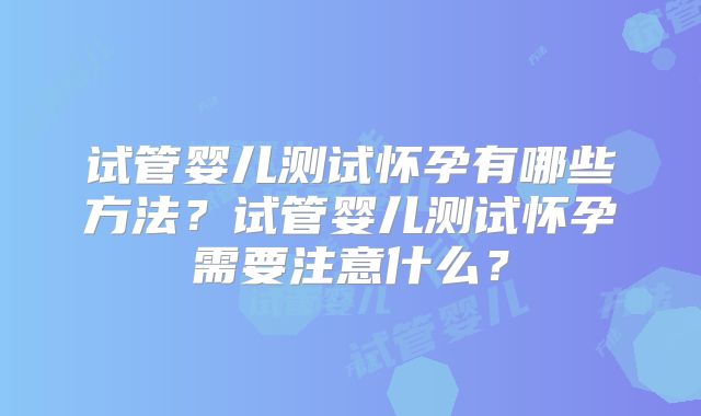 试管婴儿测试怀孕有哪些方法?试管婴儿测试怀孕需要注意什么?