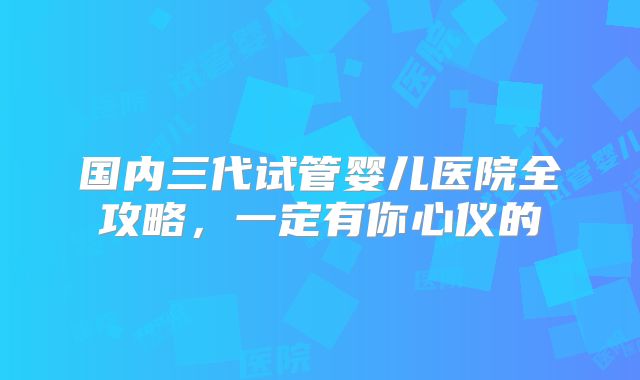 国内三代试管婴儿医院全攻略，一定有你心仪的