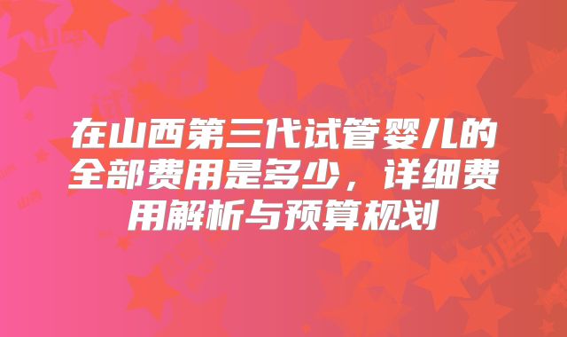 在山西第三代试管婴儿的全部费用是多少,详细费用解析与预算规划