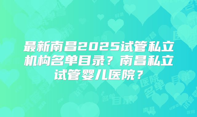 最新南昌2025试管私立机构名单目录?南昌私立试管婴儿医院?