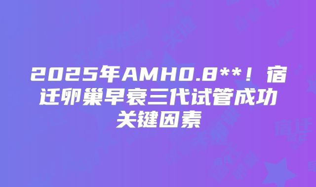 2025年AMH0.8**！宿迁卵巢早衰三代试管成功关键因素