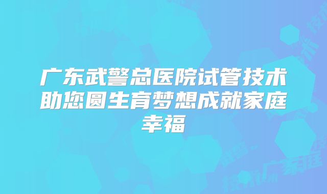 广东武警总医院试管技术助您圆生育梦想成就家庭幸福